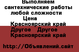 Выполняем сантехнические работы любой сложности › Цена ­ 300 - Красноярский край Другое » Другое   . Красноярский край